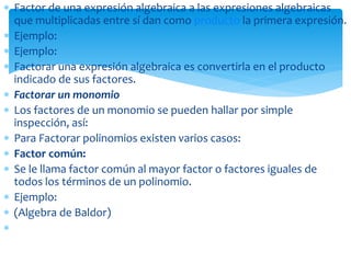  Factor de una expresión algebraica a las expresiones algebraicas
que multiplicadas entre sí dan como producto la primera expresión.
 Ejemplo:
 Ejemplo:
 Factorar una expresión algebraica es convertirla en el producto
indicado de sus factores.
 Factorar un monomio
 Los factores de un monomio se pueden hallar por simple
inspección, así:
 Para Factorar polinomios existen varios casos:
 Factor común:
 Se le llama factor común al mayor factor o factores iguales de
todos los términos de un polinomio.
 Ejemplo:
 (Algebra de Baldor)

 