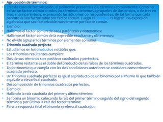  Agrupación de términos:
 En este caso de factorización, el polinomio presenta 4 ó 6 términos comúnmente. Como no
existe un factor común a todos los términos debemos agruparlos de dos en dos, o de tres en
tres, entre paréntesis, expresando las adiciones correspondientes, de tal forma que cada
paréntesis sea factorizable por factor común. Luego el objetivo es lograr una expresión
algebraica que sea factorizable nuevamente por factor común.
 Ejemplo:
 Hallamos el factor común de cada paréntesis y obtenemos:
 Hallamos el factor común de la expresión resultante y obtenemos:
 No olvide agrupar los términos por elementos comunes.
 Trinomio cuadrado perfecto
 Estudiamos en los productos notables que:
 Los trinomios resultantes cumplen:
 Dos de sus términos son positivos cuadrados y perfectos.
 El término restante es el doble del producto de las raíces de los términos cuadrados.
 Todo trinomio que cumpla con las dos condiciones anteriores se considera como trinomio
cuadrado perfecto.
 Un trinomio cuadrado perfecto es igual al producto de un binomio por si mismo lo que también
equivale a elevarlo al cuadrado.
 Descomposición de trinomios cuadrados perfectos.
 Ejemplo:
 Hallando la raíz cuadrada del primer y último término:
 Se forma un binomio colocando la raíz del primer término seguido del signo del segundo
término y por último la raíz del tercer término:
 Para la respuesta final el binomio se eleva al cuadrado:
 