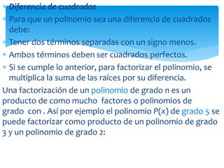  Diferencia de cuadrados
 Para que un polinomio sea una diferencia de cuadrados
debe:
 Tener dos términos separadas con un signo menos.
 Ambos términos deben ser cuadrados perfectos.
 Si se cumple lo anterior, para factorizar el polinomio, se
multiplica la suma de las raíces por su diferencia.
Una factorización de un polinomio de grado n es un
producto de como mucho factores o polinomios de
grado con . Así por ejemplo el polinomio P(x) de grado 5 se
puede factorizar como producto de un polinomio de grado
3 y un polinomio de grado 2:
 