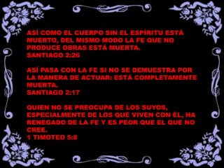 ASÍ COMO EL CUERPO SIN EL ESPÍRITU ESTÁ
MUERTO, DEL MISMO MODO LA FE QUE NO
PRODUCE OBRAS ESTÁ MUERTA.
SANTIAGO 2:26

ASÍ PASA CON LA FE SI NO SE DEMUESTRA POR
LA MANERA DE ACTUAR: ESTÁ COMPLETAMENTE
MUERTA.
SANTIAGO 2:17

QUIEN NO SE PREOCUPA DE LOS SUYOS,
ESPECIALMENTE DE LOS QUE VIVEN CON ÉL, HA
RENEGADO DE LA FE Y ES PEOR QUE EL QUE NO
CREE.
1 TIMOTEO 5:8
 