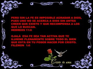 PERO SIN LA FE ES IMPOSIBLE AGRADAR A DIOS,
PUES UNO NO SE ACERCA A DIOS SIN ANTES
CREER QUE EXISTE Y QUE RECOMPENSA A LOS
QUE LO BUSCAN.
HEBREOS 11:6

OJALÁ ESA FE SEA TAN ACTIVA QUE TE
ILUMINE PLENAMENTE SOBRE TODO EL BIEN
QUE ESTÁ EN TU PODER HACER POR CRISTO.
FILEMON 1:6
 