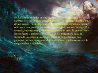 En los tiempo antiguos en que se escribieron estas palabras de
Hebreos 11:1, el termino griego traducido "Expectativa segura", era
de uso común. Solía utilizarse en los documentos comerciales para
referirse a una garantía que aseguraba la futura posesión de algo. Por
ejemplo, supongamos que hemos comprado un artículo en una tienda
de confianza y estamos esperando a que lo traigan a la casa, la
factura de la compra es como ese titulo de propiedad que nos
garantiza que nos entregaran el artículo. Como resultado tenemos fe
en que vamos a recibirlo.
 