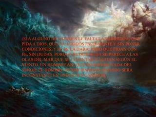 (SI A ALGUNO DE USTEDES LE FALTA LA SABIDURIA, QUE
PIDA A DIOS, QUE DA A TODOS FACILMENTE Y SIN PONER
CONDICIONES, Y EL SE LA DARA. PERO QUE PIDAN CON
FE, SIN DUDAS, PORQUE EL QUE DUDA SE PARECE A LAS
OLAS DEL MAR QUE SE LEVANTAN Y AGITAN SEGÚN EL
VIENTO. UN HOMBRE ASI, QUE NO ESPERE NADA DEL
SEÑOR. EL HOMBRE INTERIORMENTE DIVIDIDO SERA
INCONSTANTE EN TODOS SUS CAMINOS).
 