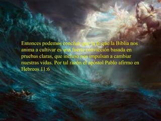 Entonces podemos concluir que la fe que la Biblia nos
anima a cultivar es una fuerte convicción basada en
pruebas claras, que incluso nos impulsan a cambiar
nuestras vidas. Por tal razón el apóstol Pablo afirmo en
Hebreos 11:6
 