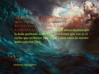 “PERO SIN LA FE ES IMPOSIBLE AGRADAR A
DIOS, PUES UNO NO SE ACERCA A DIOS SIN
ANTES CREER QUE EXISTE Y QUE RECOMPENSA
A LOS QUE LO BUSCAN” Así que nunca dejemos que
la duda quebrante nuestra Fe, recordemos que este es el
recibo que recibimos para llegar a estar cerca de nuestro
padre celestial Dios.




FUENTE: INTERNET
 