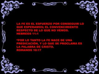 LA FE ES EL ESFUERZO POR CONSEGUIR LO
QUE ESPERAMOS; EL CONVENCIMIENTO
RESPECTO DE LO QUE NO VEMOS.
HEBREOS 11:1

“POR LO TANTO LA FE NACE DE UNA
PREDICACIÓN, Y LO QUE SE PROCLAMA ES
LA PALABRA DE CRISTO.
ROMANOS 10:17
 
