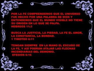 POR LA FE COMPRENDEMOS QUE EL UNIVERSO
FUE HECHO POR UNA PALABRA DE DIOS Y
ENTENDEMOS QUE EL MUNDO VISIBLE NO TIENE
SU ORIGEN EN LO QUE SE PALPA.
HEBREOS 11:3

BUSCA LA JUSTICIA, LA PIEDAD, LA FE EL AMOR,
LA CONSTANCIA, LA BONDAD.
1 TIMOTEO 6:11

TENGAN SIEMPRE EN LA MANO EL ESCUDO DE
LA FE, Y ASÍ PODRÁN ATAJAR LAS FLECHAS
INCENDIARIAS DEL DEMONIO.
 EFESIOS 6:16
 