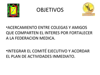 OBJETIVOS
•ACERCAMIENTO ENTRE COLEGAS Y AMIGOS
QUE COMPARTEN EL INTERES POR FORTALECER
A LA FEDERACION MEDICA.
•INTEGRAR EL COMITÉ EJECUTIVO Y ACORDAR
EL PLAN DE ACTIVIDADES INMEDIATO.