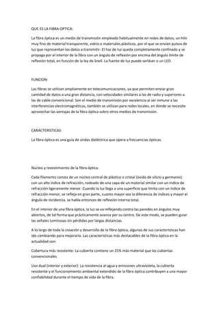 QUE ES LA FIBRA OPTICA:
La fibra óptica es un medio de transmisión empleado habitualmente en redes de datos; un hilo
muy fino de material transparente, vidrio o materiales plásticos, por el que se envían pulsos de
luz que representan los datos a transmitir. El haz de luz queda completamente confinado y se
propaga por el interior de la fibra con un ángulo de reflexión por encima del ángulo límite de
reflexión total, en función de la ley de Snell. La fuente de luz puede serláser o un LED.

FUNCION:
Las fibras se utilizan ampliamente en telecomunicaciones, ya que permiten enviar gran
cantidad de datos a una gran distancia, con velocidades similares a las de radio y superiores a
las de cable convencional. Son el medio de transmisión por excelencia al ser inmune a las
interferencias electromagnéticas, también se utilizan para redes locales, en donde se necesite
aprovechar las ventajas de la fibra óptica sobre otros medios de transmisión.

CARACTERISTICAS:
La fibra óptica es una guía de ondas dieléctrica que opera a frecuencias ópticas.

Núcleo y revestimiento de la fibra óptica.
Cada filamento consta de un núcleo central de plástico o cristal (óxido de silicio y germanio)
con un alto índice de refracción, rodeado de una capa de un material similar con un índice de
refracción ligeramente menor. Cuando la luz llega a una superficie que limita con un índice de
refracción menor, se refleja en gran parte, cuanto mayor sea la diferencia de índices y mayor el
ángulo de incidencia, se habla entonces de reflexión interna total.
En el interior de una fibra óptica, la luz se va reflejando contra las paredes en ángulos muy
abiertos, de tal forma que prácticamente avanza por su centro. De este modo, se pueden guiar
las señales luminosas sin pérdidas por largas distancias.
A lo largo de toda la creación y desarrollo de la fibra óptica, algunas de sus características han
ido cambiando para mejorarla. Las características más destacables de la fibra óptica en la
actualidad son:
Cobertura más resistente: La cubierta contiene un 25% más material que las cubiertas
convencionales.
Uso dual (interior y exterior): La resistencia al agua y emisiones ultravioleta, la cubierta
resistente y el funcionamiento ambiental extendido de la fibra óptica contribuyen a una mayor
confiabilidad durante el tiempo de vida de la fibra.

 