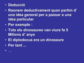 Deducció Raonem deductivament quan partim d’ una idea general per a passar a una idea particularPer exemple :Tots els dinosaures van viure fa 5 Milions d’ anysEl diplodocus era un dinosaurePer tant ...…