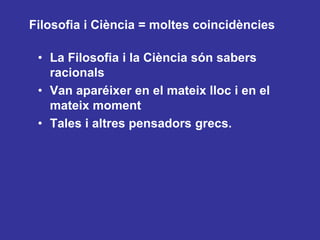 Filosofia i Ciència = moltes coincidènciesLa Filosofia i la Ciència són sabers racionalsVan aparéixer en el mateix lloc i en el mateix momentTales i altres pensadors grecs.