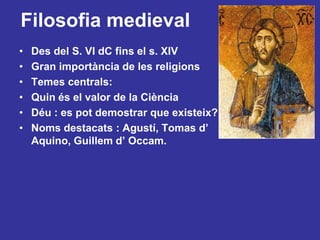 Filosofia medievalDes del S. VI dC finsel s. XIVGran importància de les religionsTemes centrals:Quin és el valor de la CiènciaDéu : es pot demostrar que existeix?Noms destacats : Agustí,Tomas d’ Aquino,Guillem d’ Occam.