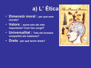 a) L’ ÈticaDimensiómoral : per quèsommorals?Valors : quinssónelsmésimportants? Com han sorgit?Universalitat : Totselshumanscompartimelsmateixos?Drets : per quètenimdrets?