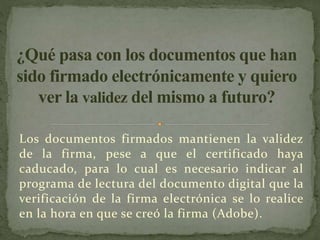 Los documentos firmados mantienen la validez
de la firma, pese a que el certificado haya
caducado, para lo cual es necesario indicar al
programa de lectura del documento digital que la
verificación de la firma electrónica se lo realice
en la hora en que se creó la firma (Adobe).
 