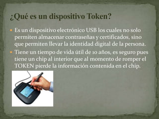  Es un dispositivo electrónico USB los cuales no solo
permiten almacenar contraseñas y certificados, sino
que permiten llevar la identidad digital de la persona.
 Tiene un tiempo de vida útil de 10 años, es seguro pues
tiene un chip al interior que al momento de romper el
TOKEN pierde la información contenida en el chip.
 