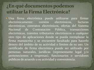  Una firma electrónica puede utilizarse para firmar
electrónicamente: correos electrónicos, facturas
electrónicas, contratos electrónicos, ofertas del Sistema
Nacional de Contratación Pública, transacciones
electrónicas, trámites tributarios electrónicos o cualquier
otro tipo de aplicaciones donde se pueda reemplazar la
firma manuscrita y se encuentre facultado para hacerlo
dentro del ámbito de su actividad o límites de su uso. Un
certificado de firma electrónica puede ser utilizado por
personas naturales, jurídicas (representante legal y/o
pertenecientes a empresas), funcionarios o servidores
públicos de acuerdo a su actividad y conveniencia.
 