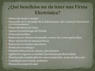  Ahorro de dinero y tiempo
 Desarrollo de la Sociedad de la Información, del Comercio Electrónico
y el eGovernment
 Desarrollo Banca en Línea
 Agilitar la tramitología del Estado
 Protección jurídica
 Reducción en volumen de papeleo, correo, fax y otros gastos fijos.
 Mejor utilización de espacios físicos.
 Reducción en tiempos operativos
 Protección tecnológica
 Desmaterialización de valores y documentos
 Agilitar los negocios y trámites (incrementa productividad).
 Disminución considerable de costos (materiales, mano de obra, etc).
 Contribuye con el medio ambiente
 Mejorar la competitividad
 