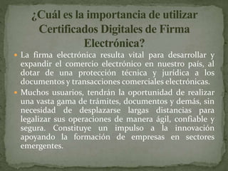 La firma electrónica resulta vital para desarrollar y
expandir el comercio electrónico en nuestro país, al
dotar de una protección técnica y jurídica a los
documentos y transacciones comerciales electrónicas.
 Muchos usuarios, tendrán la oportunidad de realizar
una vasta gama de trámites, documentos y demás, sin
necesidad de desplazarse largas distancias para
legalizar sus operaciones de manera ágil, confiable y
segura. Constituye un impulso a la innovación
apoyando la formación de empresas en sectores
emergentes.
 