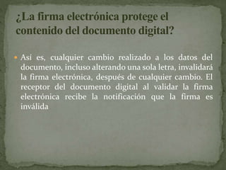  Así es, cualquier cambio realizado a los datos del
documento, incluso alterando una sola letra, invalidará
la firma electrónica, después de cualquier cambio. El
receptor del documento digital al validar la firma
electrónica recibe la notificación que la firma es
inválida
 