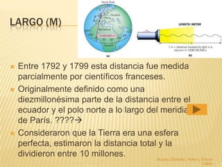 LARGO (M)


   Entre 1792 y 1799 esta distancia fue medida
    parcialmente por científicos franceses.
   Originalmente definido como una
    diezmillonésima parte de la distancia entre el
    ecuador y el polo norte a lo largo del meridiano
    de París. ????
   Consideraron que la Tierra era una esfera
    perfecta, estimaron la distancia total y la
    dividieron entre 10 millones.         Murphy, Zitzewitz, Hollon y Smoot
                                                                       (1989)
 