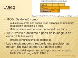 LARGO

   1960- Se definió como
       la distancia entre dos líneas finas trazadas en una barra
        de aleación de platino e iridio.
       Metro= patrón internacional, conservado en París.
   1982- Volvió a definirse a partir de la longitud de
    onda de la luz rojiza
       emitida por una fuente de criptón 86.
   Las ciencia moderna requería una precisión aún
    mayor. En 1983 el metro se definió como
       la longitud del espacio recorrido por la luz en el vacío.
        1/299 792 458 seg = 3.33 X10-9 s
                                                  Murphy, Zitzewitz, Hollon y Smoot
                                                                              (1989)
 