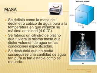MASA

   Se definió como la masa de 1
    decímetro cúbico de agua pura a la
    temperatura en que alcanza su
    máxima densidad (4.0 °C).
   Se fabricó un cilindro de platino
    que tuviera la misma masa que
    dicho volumen de agua en las
    condiciones especificadas.
   Se descubrió que no podía
    conseguirse una cantidad de agua
    tan pura ni tan estable como se
    requería.
                                     Murphy, Zitzewitz, Hollon y Smoot
                                                                 (1989)
 
