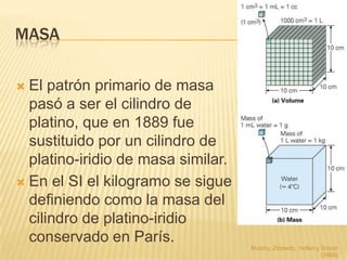 MASA

 El patrón primario de masa
  pasó a ser el cilindro de
  platino, que en 1889 fue
  sustituido por un cilindro de
  platino-iridio de masa similar.
 En el SI el kilogramo se sigue
  definiendo como la masa del
  cilindro de platino-iridio
  conservado en París.
                                    Murphy, Zitzewitz, Hollon y Smoot
                                                                (1989)
 