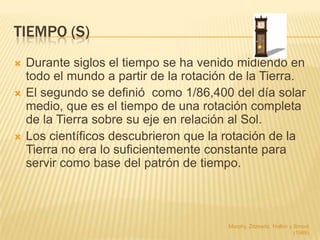 TIEMPO (S)
   Durante siglos el tiempo se ha venido midiendo en
    todo el mundo a partir de la rotación de la Tierra.
   El segundo se definió como 1/86,400 del día solar
    medio, que es el tiempo de una rotación completa
    de la Tierra sobre su eje en relación al Sol.
   Los científicos descubrieron que la rotación de la
    Tierra no era lo suficientemente constante para
    servir como base del patrón de tiempo.



                                        Murphy, Zitzewitz, Hollon y Smoot
                                                                    (1989)
 