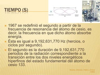 TIEMPO (S)


   1967 se redefinió el segundo a partir de la
    frecuencia de resonancia del átomo de cesio, es
    decir, la frecuencia en que dicho átomo absorbe
    energía.
   Ésta es igual a 9,192,631,770 Hz (hercios, o
    ciclos por segundo).
   El segundo es la duración de 9,192,631,770
    periodos de la radiación correspondiente a la
    transición entre los dos niveles energéticos
    hiperfinos del estado fundamental del átomo de
    cesio 133.
                                      Murphy, Zitzewitz, Hollon y Smoot
                                                                  (1989)
 