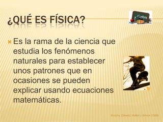 ¿QUÉ ES FÍSICA?
 Esla rama de la ciencia que
 estudia los fenómenos
 naturales para establecer
 unos patrones que en
 ocasiones se pueden
 explicar usando ecuaciones
 matemáticas.
                           Murphy, Zitewitz, Hollon y Smoot (1989)
 
