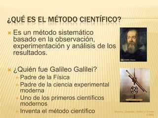 ¿QUÉ ES EL MÉTODO CIENTÍFICO?
   Es un método sistemático
    basado en la observación,
    experimentación y análisis de los
    resultados.

   ¿Quién fue Galileo Galilei?
     Padre de la Física
     Padre de la ciencia experimental
      moderna
     Uno de los primeros científicos
      modernos
     Inventa el método científico       Murphy, Zitzewitz, Hollon y Smoot
                                                                     (1989)
 