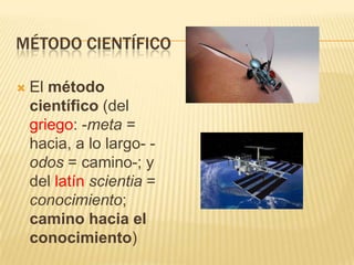 MÉTODO CIENTÍFICO

   El método
    científico (del
    griego: -meta =
    hacia, a lo largo- -
    odos = camino-; y
    del latín scientia =
    conocimiento;
    camino hacia el
    conocimiento)
 