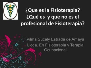 ¿Que es la Fisioterapia?
¿Qué es y que no es el
profesional de Fisioterapia?
Vilma Sucely Estrada de Amaya
Licda. En Fisioterapia y Terapia
Ocupacional
 