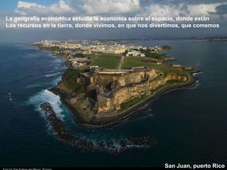 La geografía económica estudia la economía sobre el espacio, donde están Los recursos en la tierra, donde vivimos, en que nos divertimos, que comemos San Juan, puerto Rico