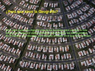 ¿Para que sirve la Geografía? Sirve para hacer más digna la vida de los hombres, para conocer la vida Actual, para mejora el medio ambiente, para entender las desigualdades En el mundo, y en resumen, para conocer el medio en el que nos movemos