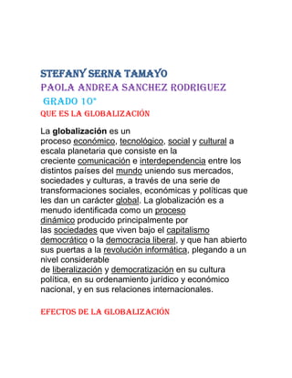 Stefany serna tamayo
Paola andrea sanchez rodriguez
Grado 10*
Que es la globalización
La globalización es un
proceso económico, tecnológico, social y cultural a
escala planetaria que consiste en la
creciente comunicación e interdependencia entre los
distintos países del mundo uniendo sus mercados,
sociedades y culturas, a través de una serie de
transformaciones sociales, económicas y políticas que
les dan un carácter global. La globalización es a
menudo identificada como un proceso
dinámico producido principalmente por
las sociedades que viven bajo el capitalismo
democrático o la democracia liberal, y que han abierto
sus puertas a la revolución informática, plegando a un
nivel considerable
de liberalización y democratización en su cultura
política, en su ordenamiento jurídico y económico
nacional, y en sus relaciones internacionales.
Efectos de la globalización
 