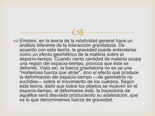 
 Einstein, en la teoría de la relatividad general hace un
análisis diferente de la interacción gravitatoria. De
acuerdo con esta teoría, la gravedad puede entenderse
como un efecto geométrico de la materia sobre el
espacio-tiempo. Cuando cierta cantidad de materia ocupa
una región del espacio-tiempo, provoca que éste se
deforme. Visto así, la fuerza gravitatoria no es ya una
"misteriosa fuerza que atrae", sino el efecto que produce
la deformación del espacio-tiempo —de geometría no
euclídea— sobre el movimiento de los cuerpos. Según
esta teoría, dado que todos los objetos se mueven en el
espacio-tiempo, al deformarse éste, la trayectoria de
aquéllos será desviada produciendo su aceleración, que
es lo que denominamos fuerza de gravedad.
 