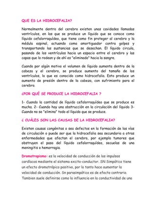 QUE ES LA HIDROCEFALIA?

Normalmente dentro del cerebro existen unas cavidades llamadas
ventrículos, en las que se produce un líquido que se conoce como
líquido cefalorraquídeo, que tiene como fin proteger al cerebro y la
médula espinal, actuando como amortiguador contra golpes y
transportando las sustancias que se desechan. El líquido circula,
pasando de los ventrículos hacia un espacio entre el cerebro y las
capas que lo rodean y de ahí es "eliminado" hacia la sangre.

Cuando por algún motivo el volumen de líquido aumenta dentro de la
cabeza y el cerebro, se produce aumento del tamaño de los
ventrículos, lo que es conocido como hidrocefalia. Esto produce un
aumento de presión dentro de la cabeza, con sufrimiento para el
cerebro.

¿POR QUÉ SE PRODUCE LA HIDROCEFALIA ?

1- Cuando la cantidad de líquido cefalorraquídeo que se produce es
mucha. 2- Cuando hay una obstrucción en la circulación del líquido 3-
Cuando no se "elimina" todo el líquido que se produce.

¿ CUÁLES SON LAS CAUSAS DE LA HIDROCEFALIA?

Existen causas congénitas o sea defectos en la formación de las vías
de circulación o puede ser que la hidrocefalia sea secundaria a otras
enfermedades que afectan el cerebro, por ejemplo tumores que
obstruyen el paso del líquido cefalorraquídeo, secuelas de una
meningitis o hemorragia.

Dromotropismo: es la velocidad de conducción de los impulsos
cardíacos mediante el sistema excito-conductor. SN Simpático tiene
un efecto dromotrópico positivo, por lo tanto hace aumentar la
velocidad de conducción. Sn parasimpático es de efecto contrario.
Tambien suele definirse como la influencia en la conductividad de una
 