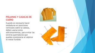 POLAINAS Y CASACAS DE
CUERO
Cuando es necesario hacer
soldaduras en posiciones
verticales sobre la cabeza,
deben usarse estos
adicionamientos, para evitar las
severas quemaduras que
puedan ocasionarse al salpicar
el metal fundido
 