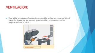 VENTILACION:
 Para soldar en áreas confinadas siempre se debe utilizar un extractor lateral
con el fin de evacuar los humos y gases emitidos, ya que estos pueden
provocar daños a la salud.
 