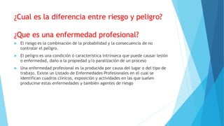 ¿Cual es la diferencia entre riesgo y peligro?
¿Que es una enfermedad profesional?
 El riesgo es la combinación de la probabilidad y la consecuencia de no
controlar el peligro.
 El peligro es una condición ó característica intrínseca que puede causar lesión
o enfermedad, daño a la propiedad y/o paralización de un proceso
 Una enfermedad profesional es la producida por causa del lugar o del tipo de
trabajo. Existe un Listado de Enfermedades Profesionales en el cual se
identifican cuadros clínicos, exposición y actividades en las que suelen
producirse estas enfermedades y también agentes de riesgo
 