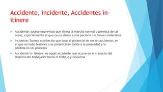 Accidente, incidente, Accidentes in-
itinere
 Accidente; suceso imprevisto que altera la marcha normal o prevista de las
cosas, especialmente el que causa daños a una persona o o bienes materiales.
 Incidente: Suceso acontecido que tuvo el potencial de ser un accidente, en
el que no hubo lesiones o se presentaran daños a la propiedad y/o
pérdida en los procesos
 Accidente in- itinere: es aquel accidente que ocurre en el trayecto del
Domicio del trabajador hacia el trabajo y viceversa
 