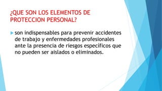 ¿QUE SON LOS ELEMENTOS DE
PROTECCION PERSONAL?
 son indispensables para prevenir accidentes
de trabajo y enfermedades profesionales
ante la presencia de riesgos específicos que
no pueden ser aislados o eliminados.
 