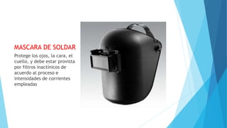 MASCARA DE SOLDAR
Protege los ojos, la cara, el
cuello, y debe estar provista
por filtros inactínicos de
acuerdo al proceso e
intensidades de corrientes
empleadas
 