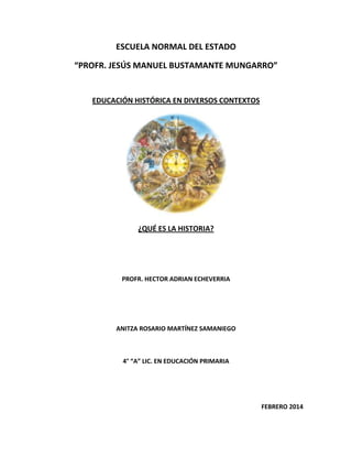 ESCUELA NORMAL DEL ESTADO
“PROFR. JESÚS MANUEL BUSTAMANTE MUNGARRO”

EDUCACIÓN HISTÓRICA EN DIVERSOS CONTEXTOS

¿QUÉ ES LA HISTORIA?

PROFR. HECTOR ADRIAN ECHEVERRIA

ANITZA ROSARIO MARTÍNEZ SAMANIEGO

4° “A” LIC. EN EDUCACIÓN PRIMARIA

FEBRERO 2014

 