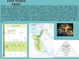Edad Antigua
                   Egipto
El Antiguo Egipto fue una civilización que surgió al agruparse los asentamientos situados en las riberas del cauce medio y bajo del
río Nilo. Tuvo tres épocas de esplendor en los periodos denominados por los historiadores: Imperio Antiguo, Medio y Nuevo.
Alcanzaba desde el delta del Nilo en el norte, hasta la isla Elefantina, junto a la primera catarata del Nilo, en el sur, llegando a tener
influencia desde el Éufrates hasta Gebel Barkal, en la cuarta catarata del Nilo, en épocas de máxima expansión. Su territorio también
abarcó, en distintos periodos, el desierto oriental y la línea costera del mar rojo, la península del Sinaí y un gran territorio occidental
dominando los dispersos oasis. Históricamente, fue dividido en Alto y Bajo Egipto, al sur y al norte, respectivamente. La civilización
egipcia se desarrolló durante más de 3.000 años. Comenzó con la unificación de varias ciudades del valle del Nilo, alrededor del 3150
a.c., y se da convencionalmente por terminado en el 31 a.c., cuando el Imperio Romano conquistó y absorbió el Egipto Ptolemaico,
que desaparece como Estado. Este acontecimiento no representó el primer período de dominación extranjera, pero fue el que condujo
a una transformación gradual en la vida política y religiosa del valle del Nilo, marcando el final del desarrollo independiente de
su cultura. Su identidad cultural había comenzado a diluirse paulatinamente tras las conquistas de los reyes de Babilonia (Siglo VI
a.c.) y Macedonia (Siglo IV a.c.), desapareciendo su religión con la llegada del cristianismo, en la época de Justiniano I, cuando en
535.
 