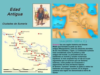 Edad
   Antigua

Ciudades de Sumeria




                               Uruk (4000 - 3200 a. C.) 
                      Sumeria fue una región histórica de Oriente
                      Medio que formaba la parte sur de la
                      antigua Mesopotamia, entre las planicies aluviales
                      de los ríos Eufrates y Tigris. La civilización sumeria
                      está considerada como la primera y más
                      antigua del mundo. La procedencia de sus
                      habitantes es incierta y existen numerosas
                      hipótesis: la más aceptada hoy en día es la que
                      argumenta que no tuvieron que ver factores
                      externos, como podían ser invasiones o
                      migraciones de otros territorios lejanos.
                      El término "sumerio" también se aplica a todos los
                      hablantes de la lengua sumeria. En la lengua
                      sumeria esta región era denominada la tierra de
                      Súmer.
 