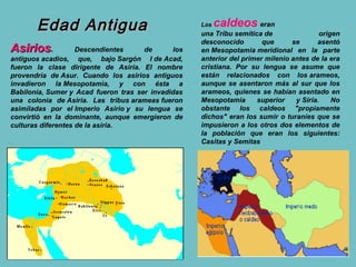 Edad Antigua                                 Los   caldeos eran
                                                    una Tribu semítica de                origen
                                                    desconocido        que      se      asentó
Asirios.            Descendientes     de      los   en Mesopotamia meridional en la parte
antiguos acadios, que, bajo Sargón I de Acad,       anterior del primer milenio antes de la era
fueron la clase dirigente de Asiria. El nombre      cristiana. Por su lengua se asume que
provendría de Asur. Cuando los asirios antiguos     están relacionados con los arameos,
invadieron la Mesopotamia, y con ésta a             aunque se asentaron más al sur que los
Babilonia, Sumer y Acad fueron tras ser invadidas   arameos, quienes se habían asentado en
una colonia de Asiria. Las tribus arameas fueron    Mesopotamia      superior    y Siria.    No
asimiladas por el Imperio Asirio y su lengua se     obstante los caldeos "propiamente
convirtió en la dominante, aunque emergieron de     dichos" eran los sumir o turaníes que se
culturas diferentes de la asiria.                   impusieron a los otros dos elementos de
                                                    la población que eran los siguientes:
                                                    Casitas y Semitas
 