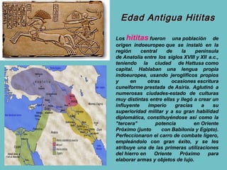 Edad Antigua Hititas

Los hititas fueron una población de
origen indoeuropeo que se instaló en la
región     central    de    la    península
de Anatolia entre los siglos XVIII y XII a.c.,
teniendo la ciudad de Hattusa como
capital. Hablaban una lengua propia
indoeuropea, usando jeroglíficos propios
y     en      otras     ocasiones escritura
cuneiforme prestada de Asiria. Aglutinó a
numerosas ciudades-estado de culturas
muy distintas entre ellas y llegó a crear un
influyente    imperio    gracias     a     su
superioridad militar y a su gran habilidad
diplomática, constituyéndose así como la
"tercera"        potencia         en Oriente
Próximo (junto      con Babilonia y Egipto).
Perfeccionaron el carro de combate ligero,
empleándolo con gran éxito, y se les
atribuye una de las primeras utilizaciones
del hierro en    Oriente   Próximo       para
elaborar armas y objetos de lujo.
 