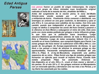Edad Antigua
  Persas       Los persas fueron un pueblo de origen indoeuropeo. Se originó
               como un grupo de tribus nómadas cuya localización original
               radicaba al norte de la meseta de Irán, alrededor de1400a.c..
               Antes del surgimiento de la nación persa, la zona del Medio
               Oriente venía     siendo     azotada por        el   estado   agresor
               y militarista de Asiria. Finalmente Asiria comenzó a debilitarse, sus
               enemigos se unieron en una gran coalición, la derrotaron y para el
               año 610 a. C. Los persas eran súbditos de los medos. Con Ciro esto
               cambió, puesto que independizó al país de sus antiguos amos.
               Luego se dedico a conquistar las zonas del Asia Central y pasaron a
               la ofensiva en Asia Menor y subyugaron el reino de Lidia. Esta zona
               junto con Jonia estaba poblada por griegos o tenía influencia griega,
               lo que hizo que la población fuera levantisca. Luego
               atacaron Babilonia apoderándose además de toda la Mesopotamia,
               Siria y Palestina. Luego de estas campañas falleció Ciro II y lo
               sucedió en el trono Cambises, que conquistó Egipto para Persia. Las
               zonas griegas del Asia menor se sublevaron entre 499 y 494 a.c. con
               ayuda de los griegos de Europa especialmente de Atenas, lo que
               llevó a los persas a tratar de eliminar la amenaza griega en dos
               oportunidades, fracasando estrepitosamente. Alrededor del año
               350 a. C., Filipo II, el rey de Macedonia, emprendió una política
               expansiva de su reino. Filipo formó una liga de estados griegos que
               formarían un ejército para invadir el Imperio Persa. Cuando todo
               estaba     preparado      Filipo   fue   asesinado.    Entonces    su
               hijo Alejandro, en el año 334 a. C., cruzó al Asia menor y derrotó a
               los persas. En el año 331 a. C. los griegos entraron en Mesopotamia
               con un renovado ejército y derrotaron una vez más a los Persas, y el
               rey Darío fue asesinado por los nobles.
 